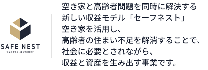 空き家と高齢者問題を同時に解決する新しい収益モデル「セーフネスト」 空き家を活用し、高齢者の住まい不足を解消することで、社会に必要とされながら、収益と資産を生み出す事業です。